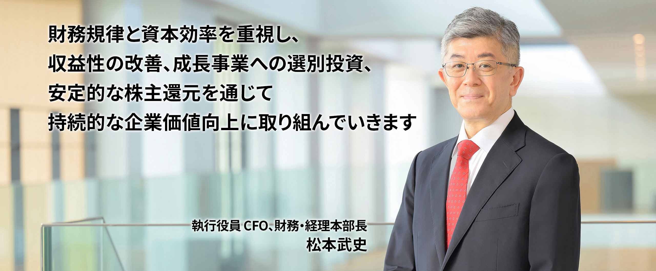 財務規律と資本効率を重視し、収益性の改善、成長事業への選別投資、安定的な株主還元を通じて持続的な企業価値向上に取り組んでいきます 執行役員 CFO、財務・経理本部長 松本武史