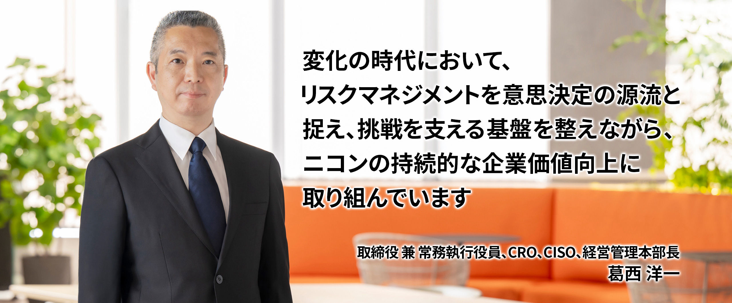 変化の時代において、リスクマネジメントを意思決定の源流と捉え、挑戦を支える基盤を整えながら、ニコンの持続的な企業価値向上に取り組んでいます　取締役 兼 常務執行役員、CRO、CISO、経営管理本部長   葛西洋一